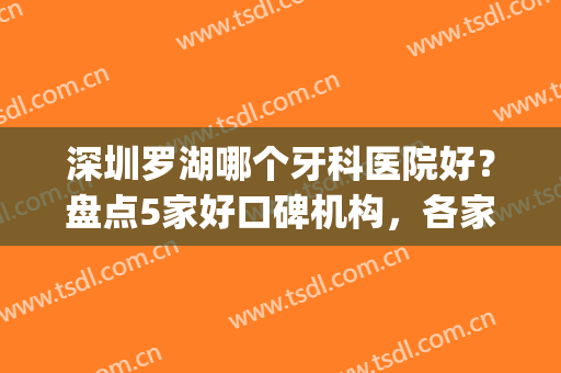 深圳罗湖哪个牙科医院好？盘点5家好口碑机构，各家特色项目不同！(深圳罗湖医院牙科怎么样)