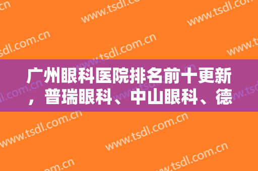 广州眼科医院排名前十更新，普瑞眼科、中山眼科、德明眼科等技术对比