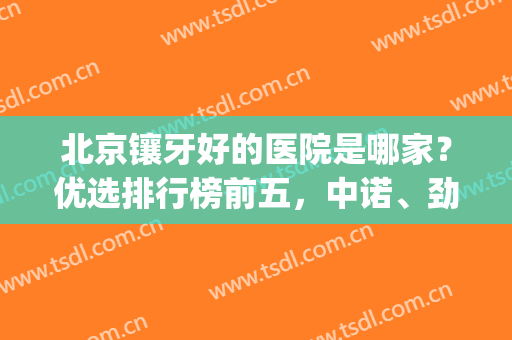 北京镶牙好的医院是哪家？优选排行榜前五，中诺、劲松等实力对比(北京整牙最好医院排名三甲)