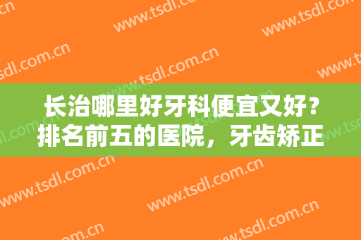 长治哪里好牙科便宜又好？排名前五的医院，牙齿矫正案例及价格表分享！