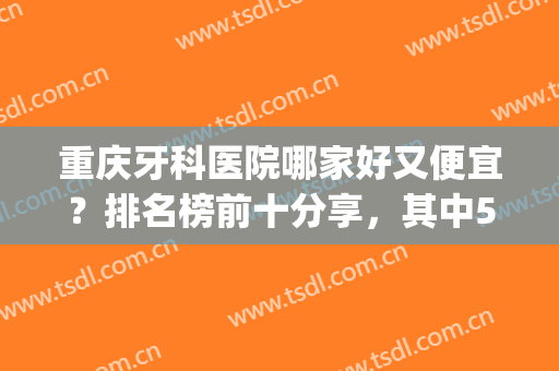 重庆牙科医院哪家好又便宜？排名榜前十分享，其中5家好评颇高！(重庆便宜的牙科医院)