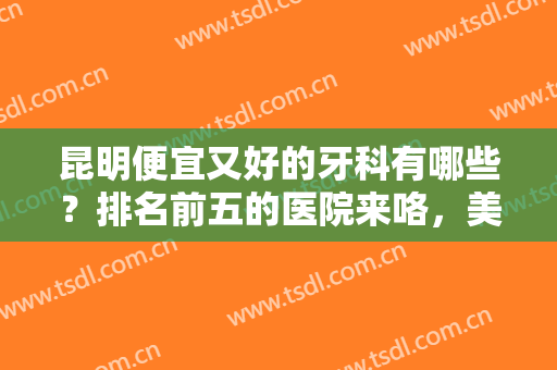 昆明便宜又好的牙科有哪些？排名前五的医院来咯，美牙指南及价格分享！