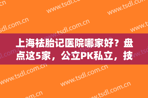 上海祛胎记医院哪家好？盘点这5家，公立PK私立，技术口碑双全！(上海哪个医院做胎记比较权威)