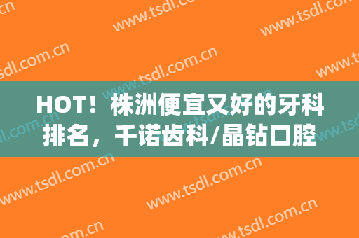 HOT！株洲便宜又好的牙科排名，千诺齿科/晶钻口腔/欢悦口腔等5家上榜(株洲晶钻口腔怎么样)