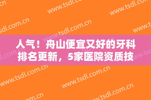 人气！舟山便宜又好的牙科排名更新，5家医院资质技术大比拼！附价格表