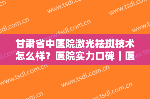 甘肃省中医院激光祛斑技术怎么样？医院实力口碑丨医生名单丨效果图