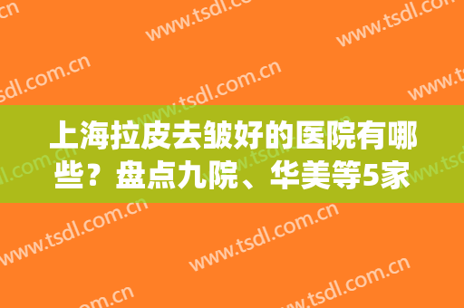 上海拉皮去皱好的医院有哪些？盘点九院、华美等5家，口碑技术超水平！(上海九院面部拉皮价格)