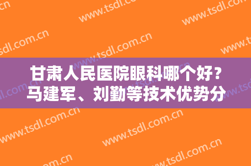 甘肃人民医院眼科哪个好？马建军、刘勤等技术优势分析！附案例+价格表