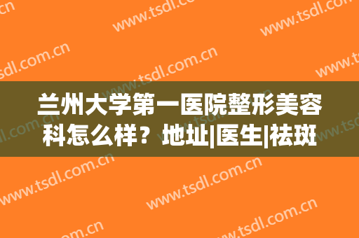 兰州大学第一医院整形美容科怎么样？地址|医生|祛斑案例|价格，全干货！