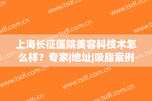 上海长征医院美容科技术怎么样？专家|地址|吸脂案例分享，内含价格表！