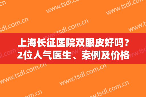 上海长征医院双眼皮好吗？2位人气医生、案例及价格分享，超全干货！(上海长征医院朱䴕割双眼皮)