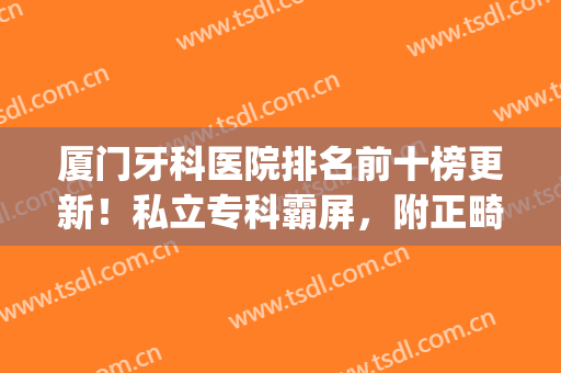 厦门牙科医院排名前十榜更新！私立专科霸屏，附正畸案例及价格表！(厦门正畸医院排行)