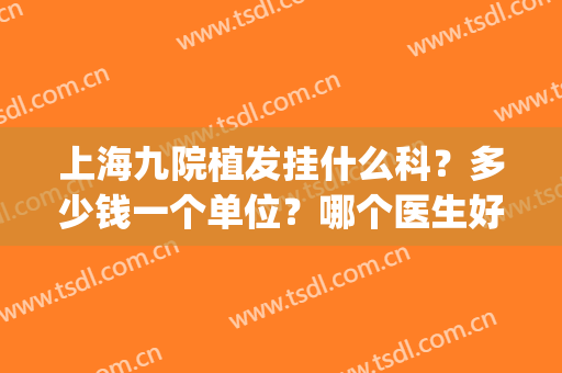 上海九院植发挂什么科？多少钱一个单位？哪个医生好？全盘点(上海第九人民医院有植发专科吗?)