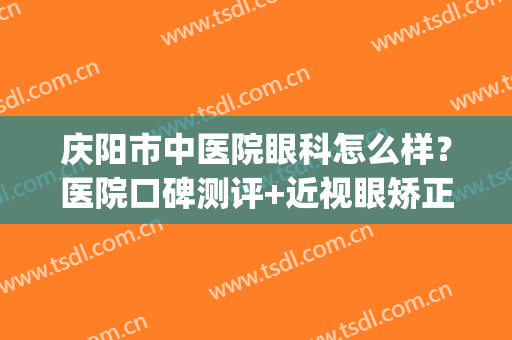 庆阳市中医院眼科怎么样？医院口碑测评+近视眼矫正案例+价格表(庆阳市人民医院眼科大夫)