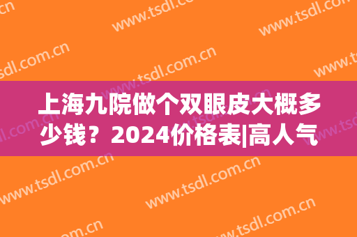 上海九院做个双眼皮大概多少钱？2024价格表|高人气医生列表(上海九院割双眼皮大概要价格)