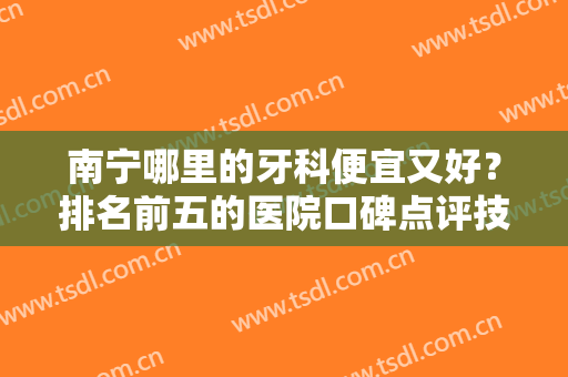 南宁哪里的牙科便宜又好？排名前五的医院口碑点评技牙齿矫正案例分享！