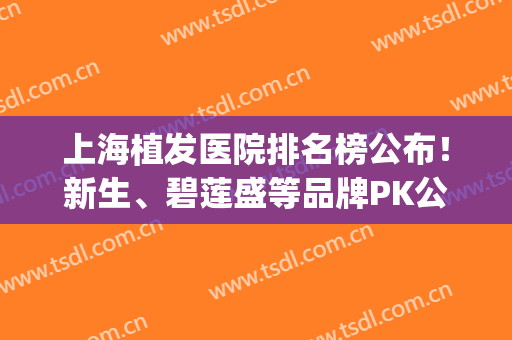 上海植发医院排名榜公布！新生、碧莲盛等品牌PK公立，5家医院上榜！(上海植发三大机构医院)