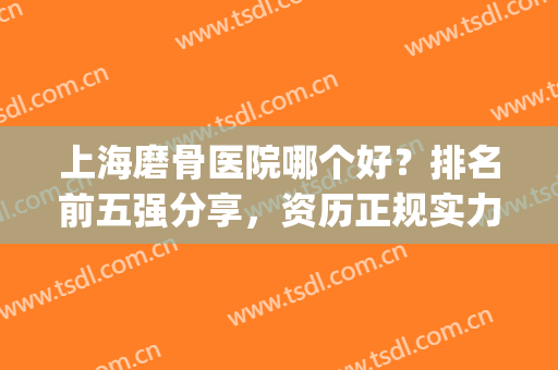 上海磨骨医院哪个好？排名前五强分享，资历正规实力强！戳我get攻略！(上海磨骨哪里好)