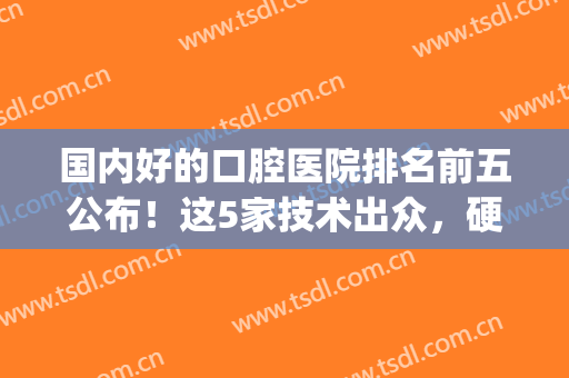 国内好的口腔医院排名前五公布！这5家技术出众，硬核实力不容置疑！(国内口腔权威医院)