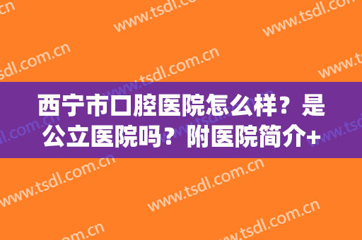 西宁市口腔医院怎么样？是公立医院吗？附医院简介+牙齿种植案例图(青海西宁口腔医院哪家好)