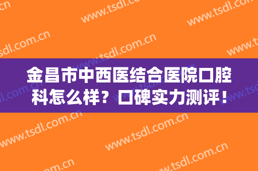 金昌市中西医结合医院口腔科怎么样？口碑实力测评！附价格表一览(金昌口腔科最好的医院)