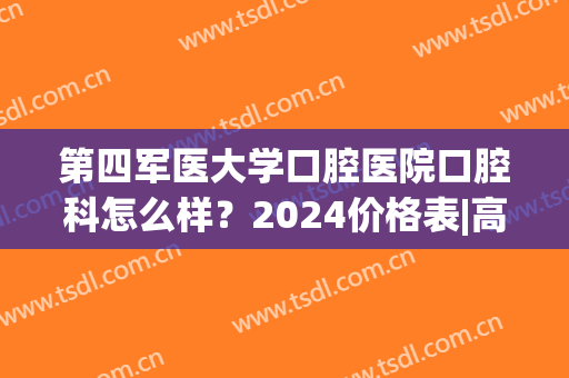 第四军医大学口腔医院口腔科怎么样？2024价格表|高人气医生列表(第四军医大学口腔医院收费标准)