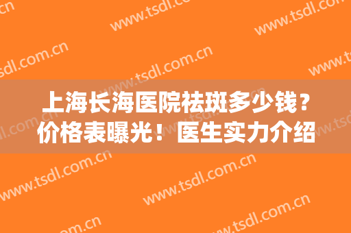 上海长海医院祛斑多少钱？价格表曝光！医生实力介绍+祛斑案例(长海医院激光祛斑)