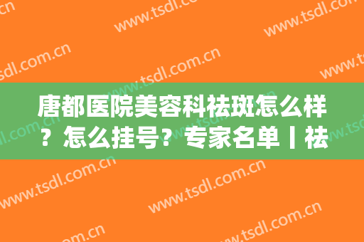 唐都医院美容科祛斑怎么样？怎么挂号？专家名单丨祛斑效果图(唐都医院皮肤美容科)