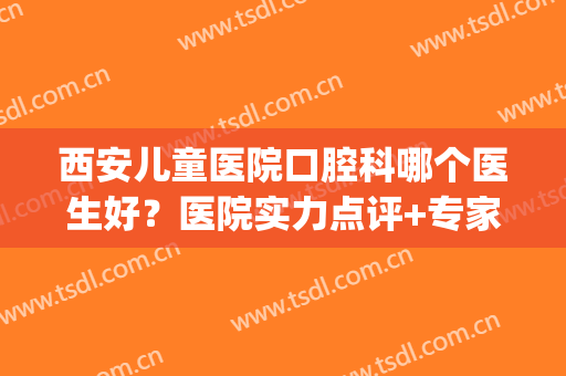 西安儿童医院口腔科哪个医生好？医院实力点评+专家名单(西安儿童医院口腔科怎么样)