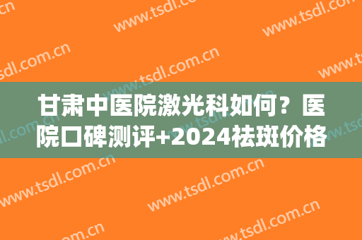 甘肃中医院激光科如何？医院口碑测评+2024祛斑价格一览(兰州三甲医院激光祛斑推荐)