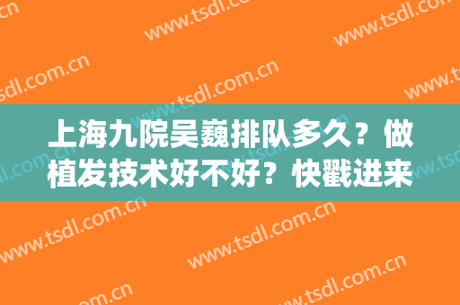 上海九院吴巍排队多久？做植发技术好不好？快戳进来看(上海九院植发吴巍挂号)