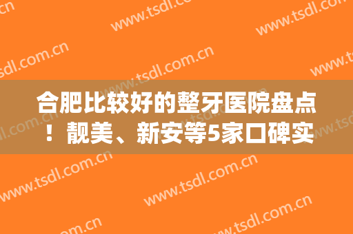 合肥比较好的整牙医院盘点！靓美、新安等5家口碑实力不错，附参考价！(合肥哪家整牙医院好)