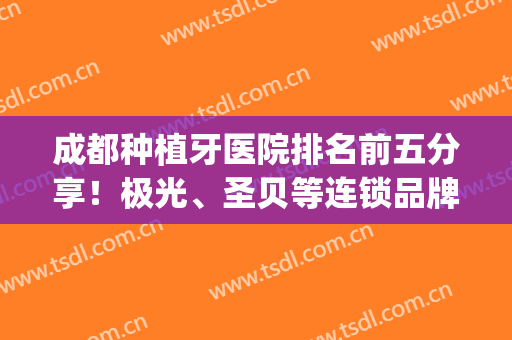 成都种植牙医院排名前五分享！极光、圣贝等连锁品牌资质技术大PK！(成都种植牙最好的医院)