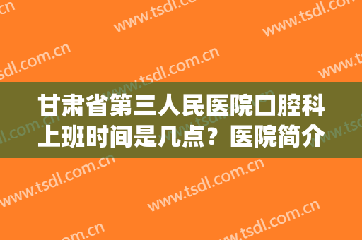 甘肃省第三人民医院口腔科上班时间是几点？医院简介|牙齿矫正案例(省口腔医院第三门诊部上班时间)