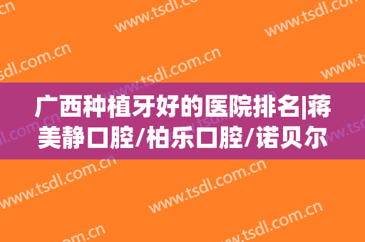 广西种植牙好的医院排名|蒋美静口腔/柏乐口腔/诺贝尔口腔等医院哪家实力比较强？