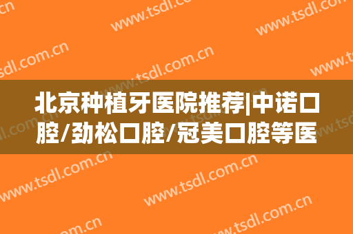 北京种植牙医院推荐|中诺口腔/劲松口腔/冠美口腔等医院口碑都不错哦！附价格表