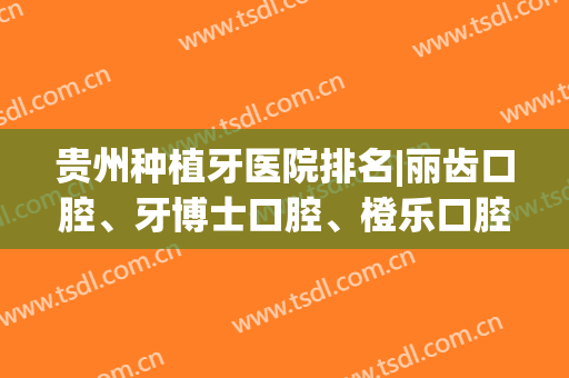 贵州种植牙医院排名|丽齿口腔、牙博士口腔、橙乐口腔等医院基本资料介绍！