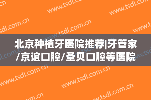 北京种植牙医院推荐|牙管家/京谊口腔/圣贝口腔等医院值得一试！附牙齿整形收费标准