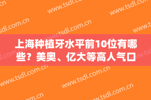 上海种植牙水平前10位有哪些？美奥、亿大等高人气口腔医院超全盘点！(上海种植牙比较好的医院)