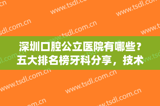 深圳口腔公立医院有哪些？五大排名榜牙科分享，技术不错！附价格表~(深圳最好的口腔公立医院是哪家)