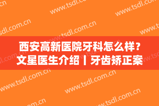 西安高新医院牙科怎么样？文星医生介绍丨牙齿矫正案例丨价目表(西安最好牙科医院矫正牙齿)