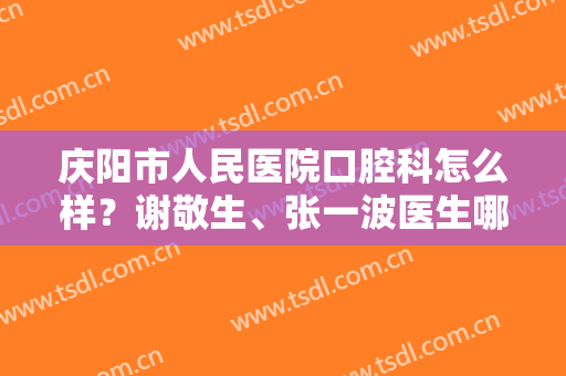 庆阳市人民医院口腔科怎么样？谢敬生、张一波医生哪个好？简介及价格参考！