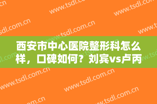 西安市中心医院整形科怎么样，口碑如何？刘宾vs卢丙仑，医生介绍及案例一览！