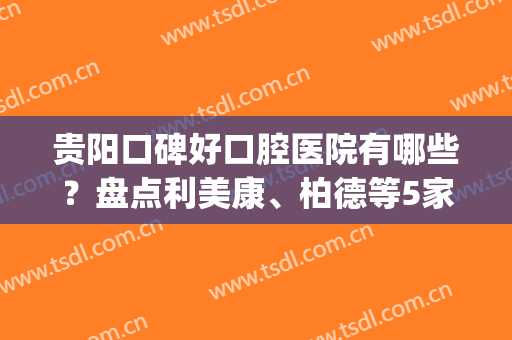 贵阳口碑好口腔医院有哪些？盘点利美康、柏德等5家专科，好评优选！(贵阳的口腔医院哪一家好)
