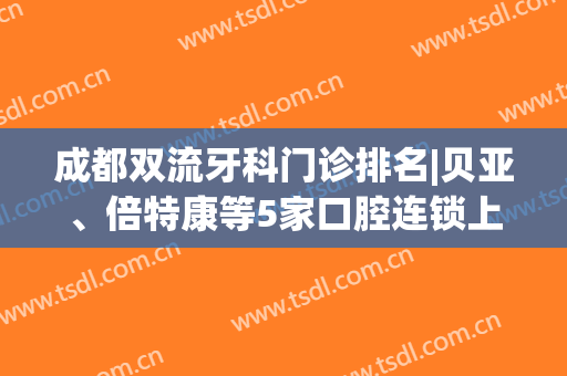 成都双流牙科门诊排名|贝亚、倍特康等5家口腔连锁上榜，实力出众！(成都双流口腔门诊部)