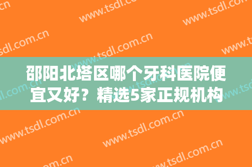 邵阳北塔区哪个牙科医院便宜又好？精选5家正规机构！性价比超高(邵阳牙科医院哪家口碑好)