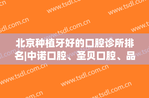 北京种植牙好的口腔诊所排名|中诺口腔、圣贝口腔、品格口腔哪家医院技术强？价格表