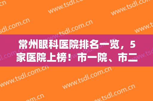 常州眼科医院排名一览，5家医院上榜！市一院、市二院等实力揭晓！(常州十大眼科医院排名)
