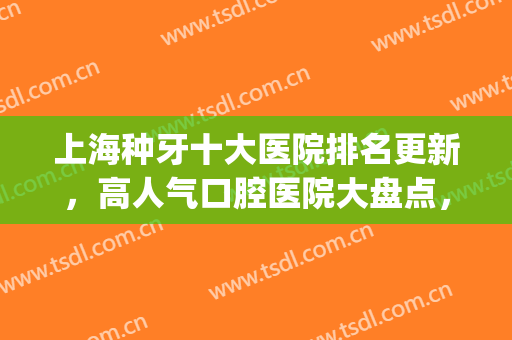 上海种牙十大医院排名更新，高人气口腔医院大盘点，5家实力对比(上海牙科排名前十的大医院)