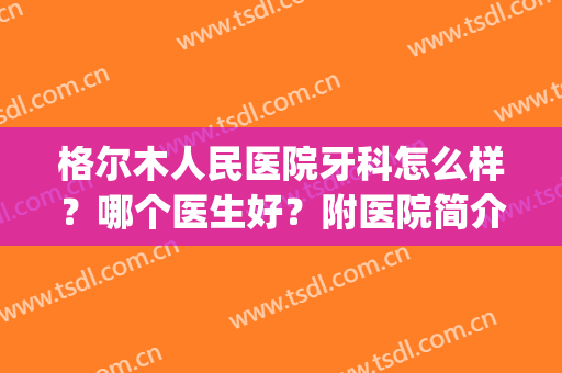 格尔木人民医院牙科怎么样？哪个医生好？附医院简介+整形专家信息(格尔木市人民医院口腔科)